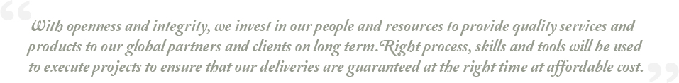 With openness and integrity, we invest in our people and resources to provide quality services and products to our global partners and clients on long term. Right process, skills and tools will be used to execute projects to ensure that our deliveries are guaranteed at the right time at affordable cost.